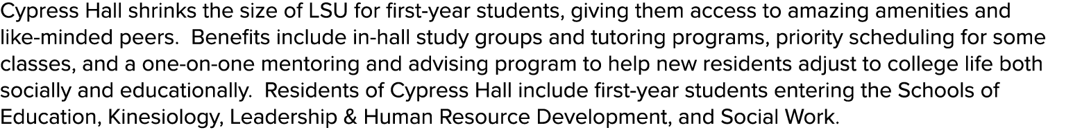 Cypress Hall shrinks the size of LSU for first year students, giving them access to amazing amenities and like minded...